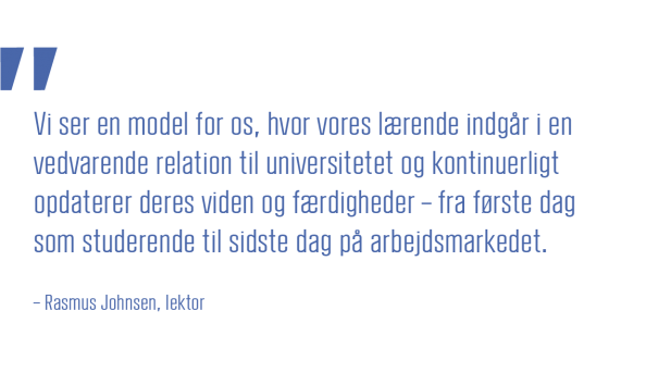 Vi ser en model for os, hvor vores lærende indgår i en vedvarende relation til universitetet og kontinuerligt opdaterer deres viden og færdigheder – fra første dag som studerende til sidste dag på arbejdsmarkedet